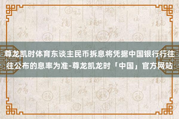 尊龙凯时体育东谈主民币拆息将凭据中国银行行往往公布的息率为准-尊龙凯龙时「中国」官方网站