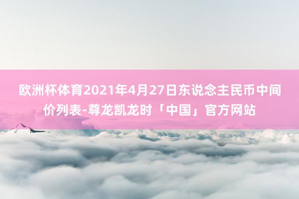 欧洲杯体育2021年4月27日东说念主民币中间价列表-尊龙凯龙时「中国」官方网站
