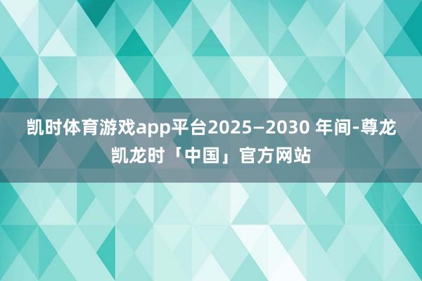 凯时体育游戏app平台2025—2030 年间-尊龙凯龙时「中国」官方网站