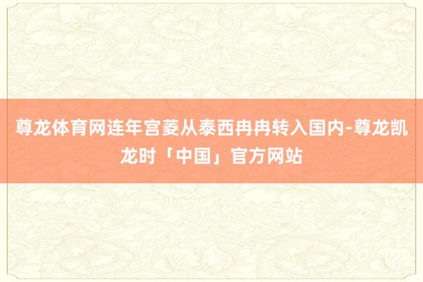 尊龙体育网连年宫菱从泰西冉冉转入国内-尊龙凯龙时「中国」官方网站
