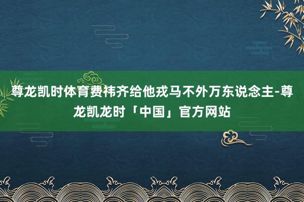 尊龙凯时体育费祎齐给他戎马不外万东说念主-尊龙凯龙时「中国」官方网站
