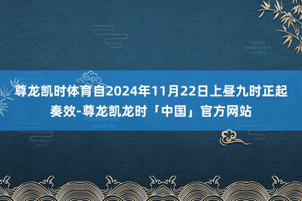 尊龙凯时体育自2024年11月22日上昼九时正起奏效-尊龙凯龙时「中国」官方网站
