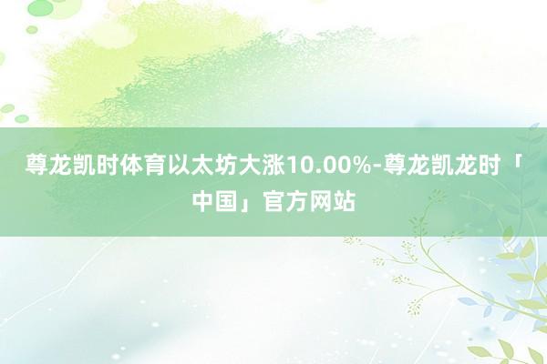 尊龙凯时体育以太坊大涨10.00%-尊龙凯龙时「中国」官方网站