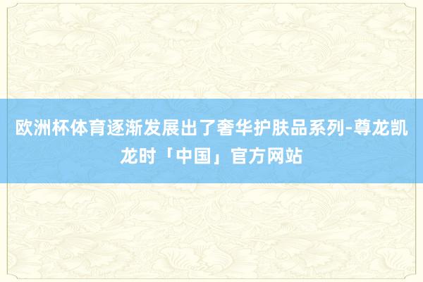 欧洲杯体育逐渐发展出了奢华护肤品系列-尊龙凯龙时「中国」官方网站