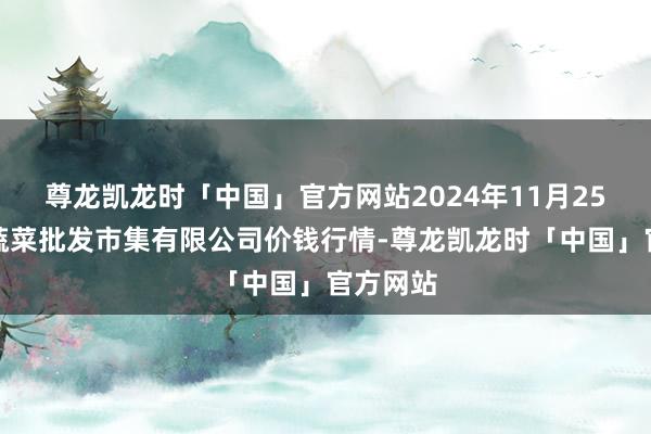尊龙凯龙时「中国」官方网站2024年11月25日运城蔬菜批发市集有限公司价钱行情-尊龙凯龙时「中国」官方网站