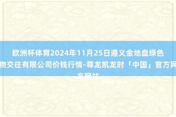 欧洲杯体育2024年11月25日遵义金地盘绿色产物交往有限公司价钱行情-尊龙凯龙时「中国」官方网站