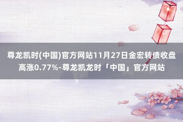 尊龙凯时(中国)官方网站11月27日金宏转债收盘高涨0.77%-尊龙凯龙时「中国」官方网站