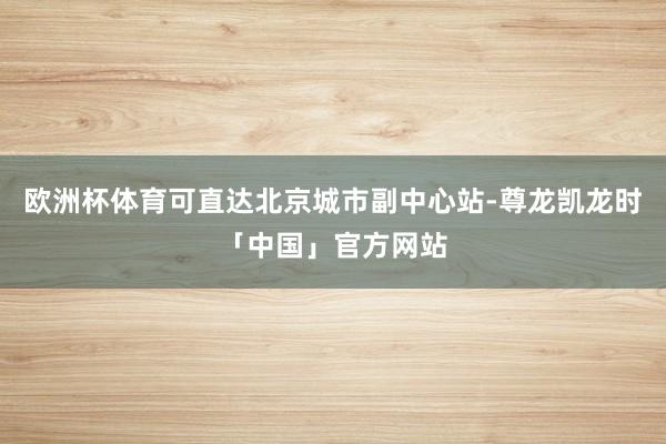 欧洲杯体育可直达北京城市副中心站-尊龙凯龙时「中国」官方网站