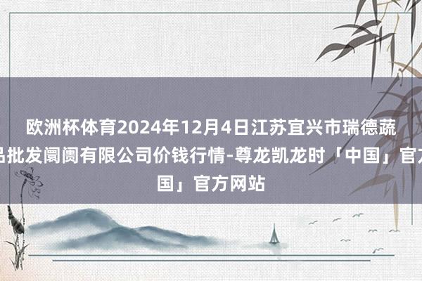欧洲杯体育2024年12月4日江苏宜兴市瑞德蔬菜果品批发阛阓有限公司价钱行情-尊龙凯龙时「中国」官方网站
