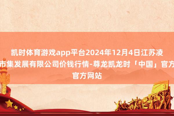 凯时体育游戏app平台2024年12月4日江苏凌家塘市集发展有限公司价钱行情-尊龙凯龙时「中国」官方网站