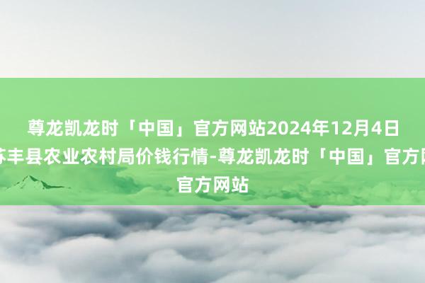 尊龙凯龙时「中国」官方网站2024年12月4日江苏丰县农业农村局价钱行情-尊龙凯龙时「中国」官方网站