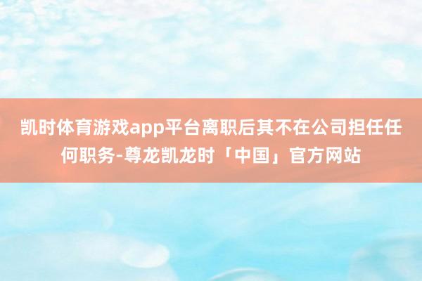 凯时体育游戏app平台离职后其不在公司担任任何职务-尊龙凯龙时「中国」官方网站