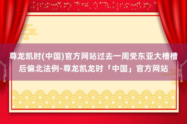 尊龙凯时(中国)官方网站过去一周受东亚大槽槽后偏北法例-尊龙凯龙时「中国」官方网站