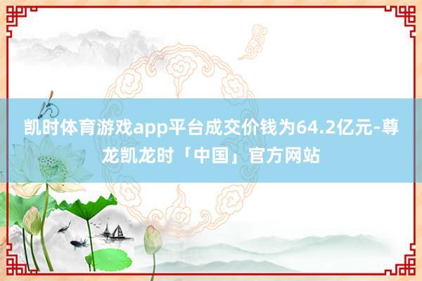 凯时体育游戏app平台成交价钱为64.2亿元-尊龙凯龙时「中国」官方网站