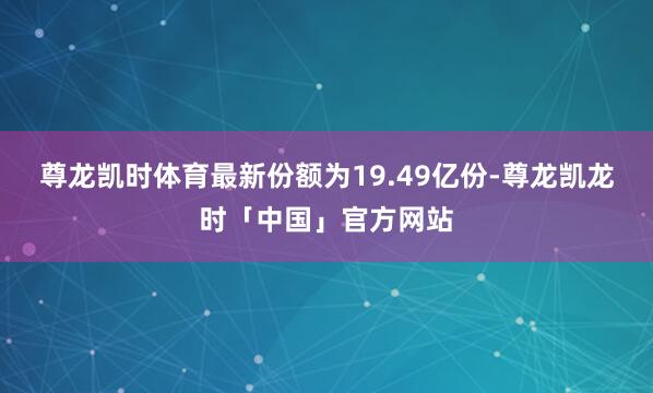 尊龙凯时体育最新份额为19.49亿份-尊龙凯龙时「中国」官方网站