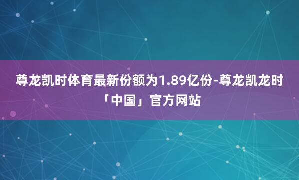 尊龙凯时体育最新份额为1.89亿份-尊龙凯龙时「中国」官方网站