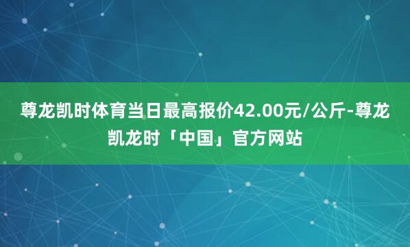 尊龙凯时体育当日最高报价42.00元/公斤-尊龙凯龙时「中国」官方网站