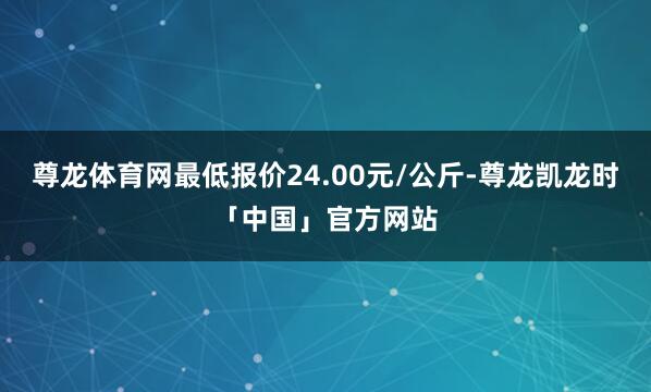 尊龙体育网最低报价24.00元/公斤-尊龙凯龙时「中国」官方网站