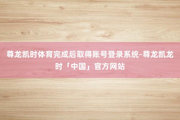 尊龙凯时体育完成后取得账号登录系统-尊龙凯龙时「中国」官方网站