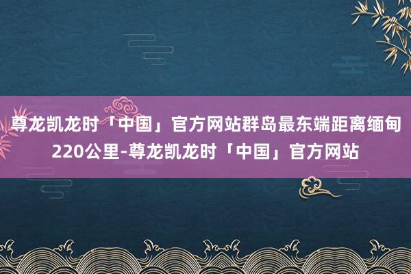 尊龙凯龙时「中国」官方网站群岛最东端距离缅甸220公里-尊龙凯龙时「中国」官方网站