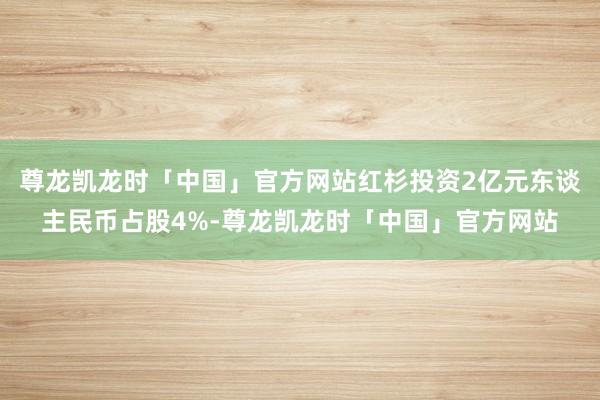 尊龙凯龙时「中国」官方网站红杉投资2亿元东谈主民币占股4%-尊龙凯龙时「中国」官方网站