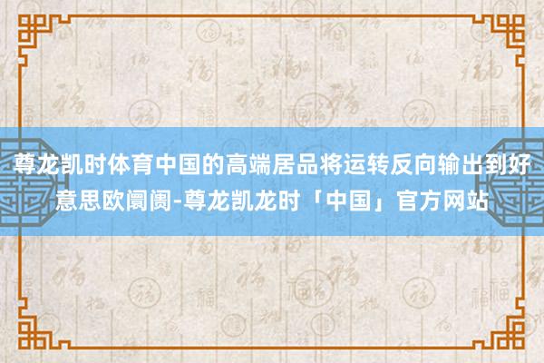 尊龙凯时体育中国的高端居品将运转反向输出到好意思欧阛阓-尊龙凯龙时「中国」官方网站