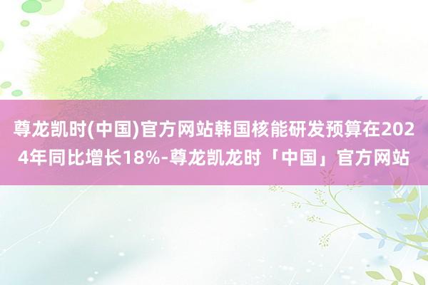 尊龙凯时(中国)官方网站韩国核能研发预算在2024年同比增长18%-尊龙凯龙时「中国」官方网站