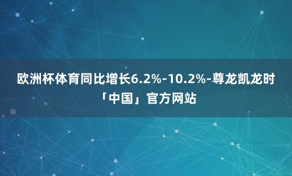 欧洲杯体育同比增长6.2%-10.2%-尊龙凯龙时「中国」官方网站