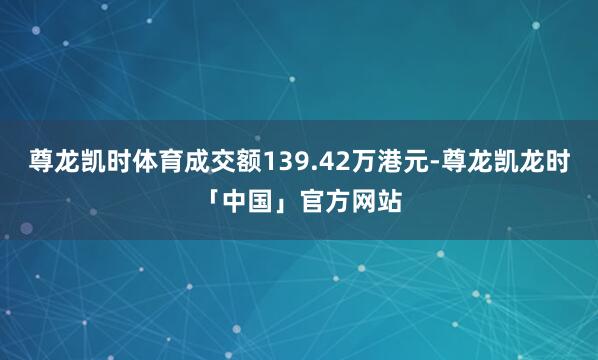 尊龙凯时体育成交额139.42万港元-尊龙凯龙时「中国」官方网站