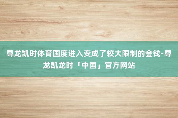 尊龙凯时体育国度进入变成了较大限制的金钱-尊龙凯龙时「中国」官方网站