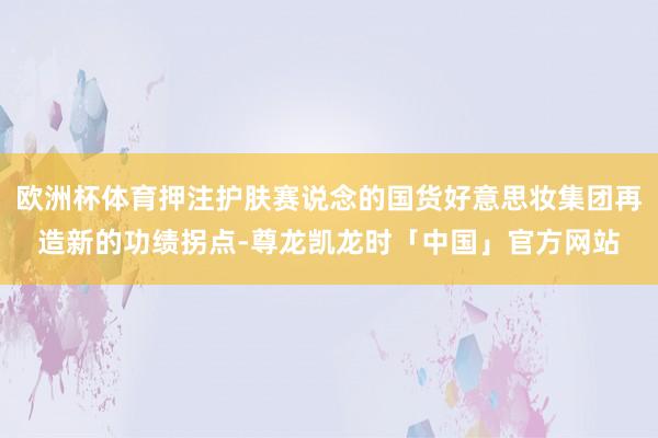 欧洲杯体育押注护肤赛说念的国货好意思妆集团再造新的功绩拐点-尊龙凯龙时「中国」官方网站