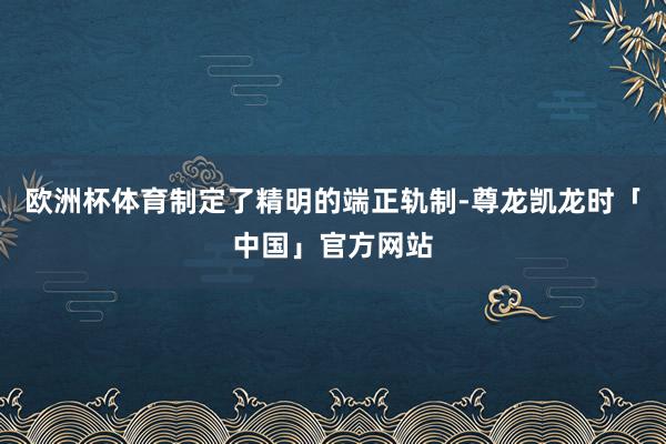 欧洲杯体育制定了精明的端正轨制-尊龙凯龙时「中国」官方网站
