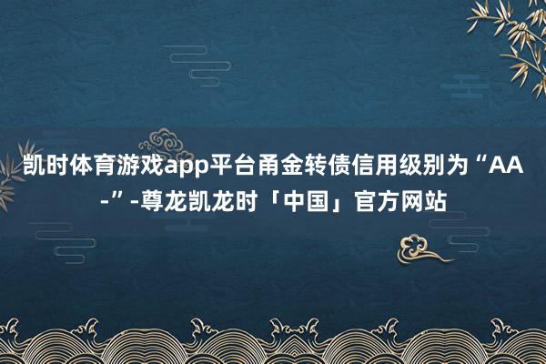 凯时体育游戏app平台甬金转债信用级别为“AA-”-尊龙凯龙时「中国」官方网站