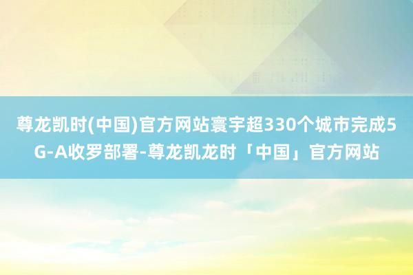 尊龙凯时(中国)官方网站寰宇超330个城市完成5G-A收罗部署-尊龙凯龙时「中国」官方网站