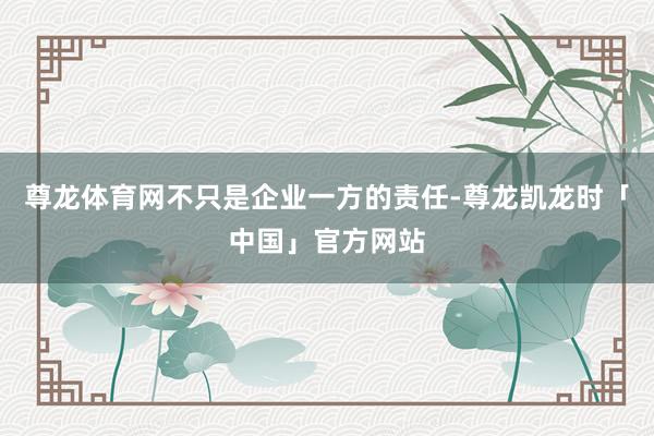 尊龙体育网不只是企业一方的责任-尊龙凯龙时「中国」官方网站