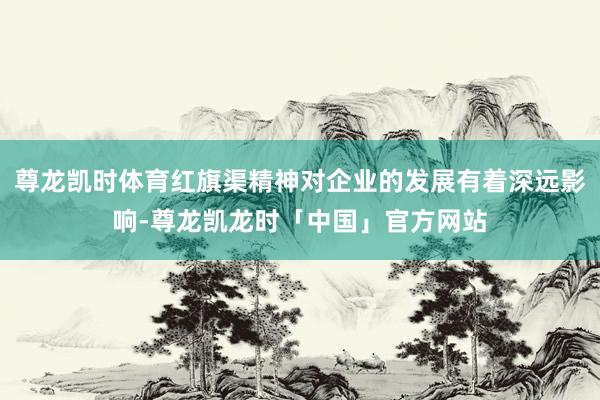 尊龙凯时体育红旗渠精神对企业的发展有着深远影响-尊龙凯龙时「中国」官方网站