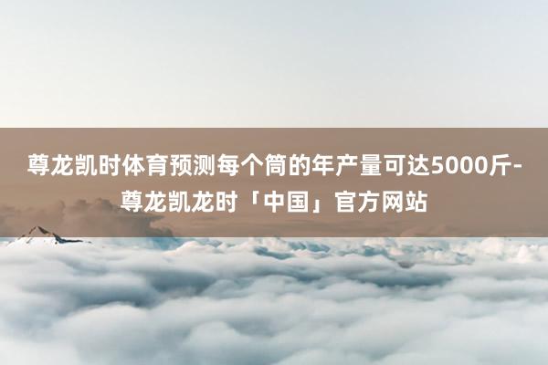 尊龙凯时体育预测每个筒的年产量可达5000斤-尊龙凯龙时「中国」官方网站