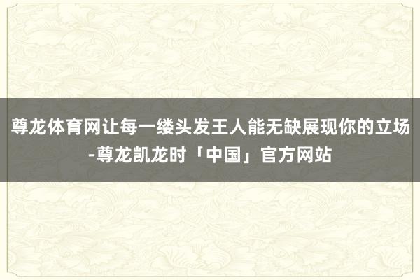 尊龙体育网让每一缕头发王人能无缺展现你的立场-尊龙凯龙时「中国」官方网站