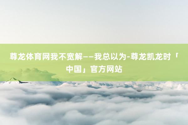 尊龙体育网我不宽解——我总以为-尊龙凯龙时「中国」官方网站