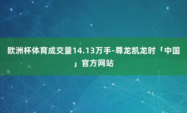 欧洲杯体育成交量14.13万手-尊龙凯龙时「中国」官方网站