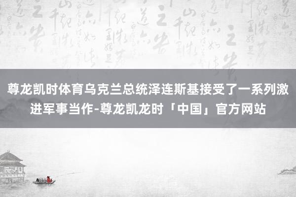 尊龙凯时体育乌克兰总统泽连斯基接受了一系列激进军事当作-尊龙凯龙时「中国」官方网站