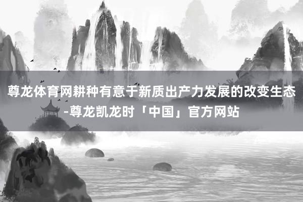 尊龙体育网耕种有意于新质出产力发展的改变生态-尊龙凯龙时「中国」官方网站