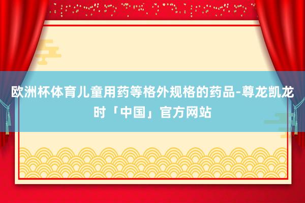 欧洲杯体育儿童用药等格外规格的药品-尊龙凯龙时「中国」官方网站