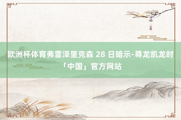 欧洲杯体育弗雷泽里克森 28 日暗示-尊龙凯龙时「中国」官方网站