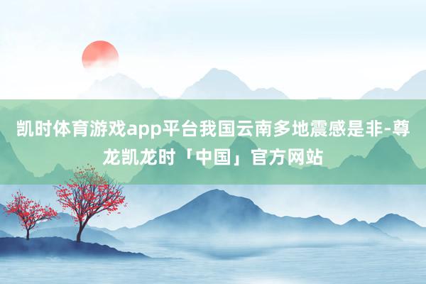 凯时体育游戏app平台我国云南多地震感是非-尊龙凯龙时「中国」官方网站