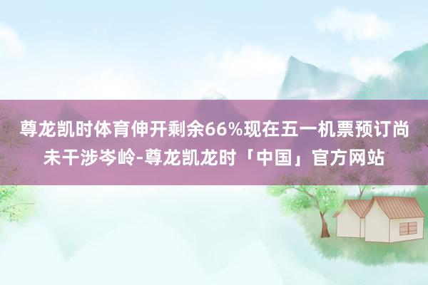 尊龙凯时体育伸开剩余66%现在五一机票预订尚未干涉岑岭-尊龙凯龙时「中国」官方网站