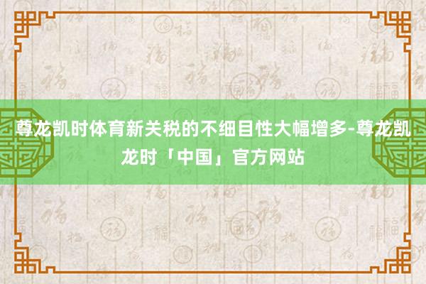 尊龙凯时体育新关税的不细目性大幅增多-尊龙凯龙时「中国」官方网站
