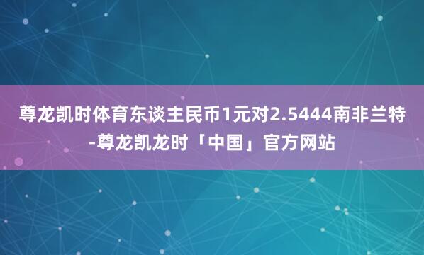 尊龙凯时体育东谈主民币1元对2.5444南非兰特-尊龙凯龙时「中国」官方网站