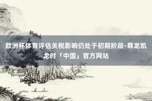 欧洲杯体育评估关税影响仍处于初期阶段-尊龙凯龙时「中国」官方网站
