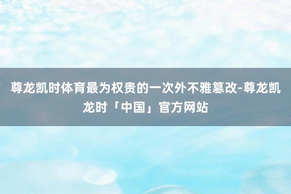 尊龙凯时体育最为权贵的一次外不雅篡改-尊龙凯龙时「中国」官方网站